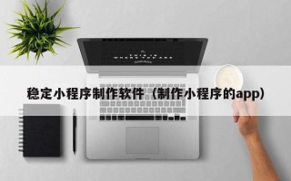 莱芜稳定小程序制作软件（制作小程序的app）